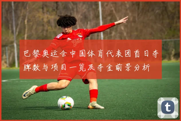 巴黎奥运会中国体育代表团首日夺牌数与项目一览及夺金前景分析