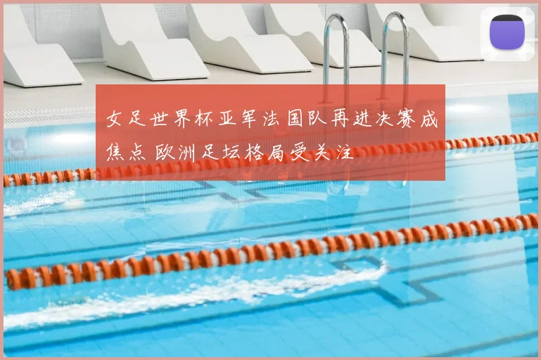 女足世界杯亚军法国队再进决赛成焦点 欧洲足坛格局受关注