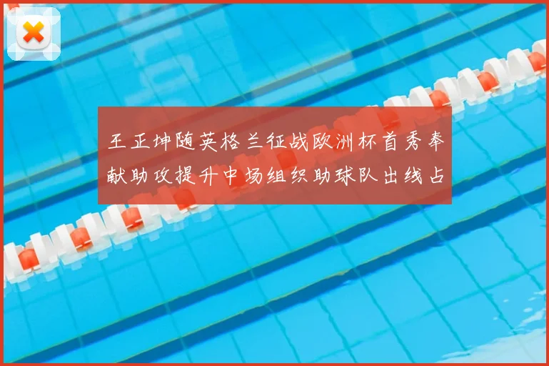 王正坤随英格兰征战欧洲杯首秀奉献助攻提升中场组织助球队出线占优