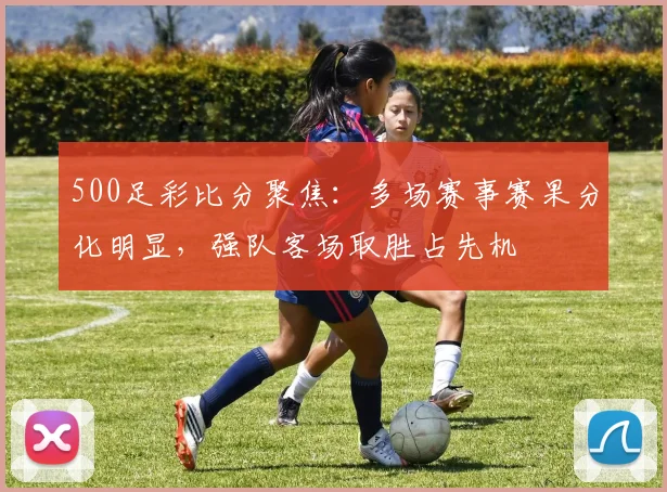 500足彩比分聚焦：多场赛事赛果分化明显，强队客场取胜占先机