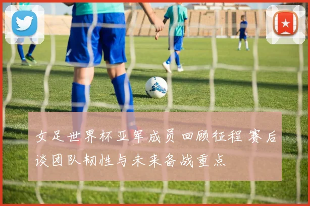 女足世界杯亚军成员回顾征程 赛后谈团队韧性与未来备战重点