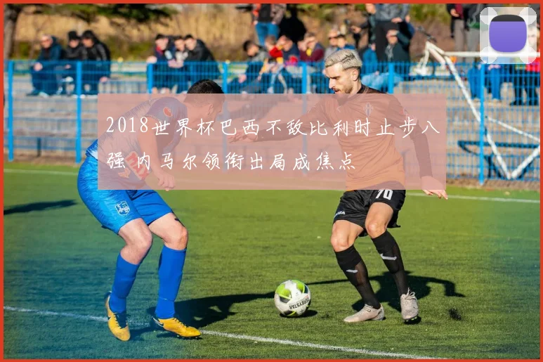 2018世界杯巴西不敌比利时止步八强 内马尔领衔出局成焦点