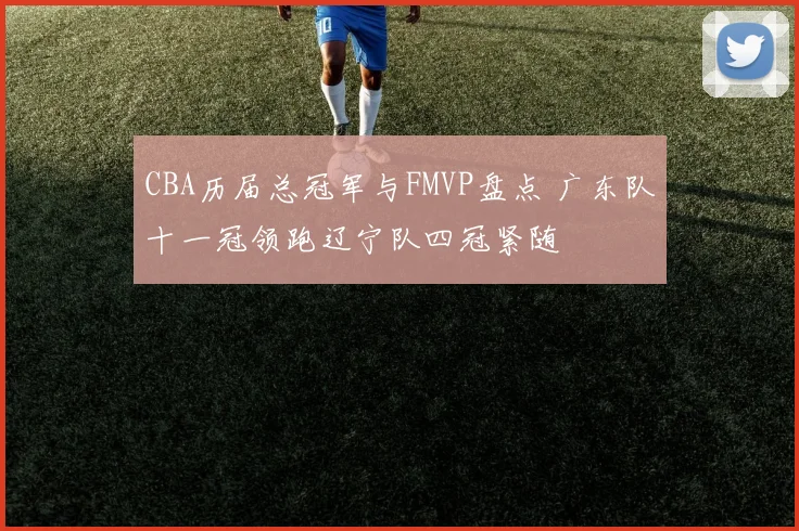 CBA历届总冠军与FMVP盘点 广东队十一冠领跑辽宁队四冠紧随