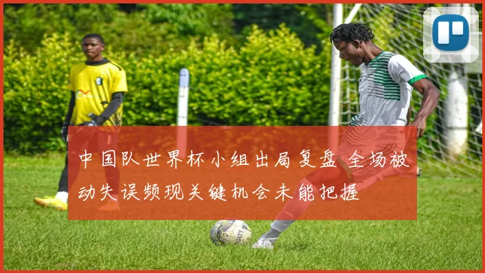 中国队世界杯小组出局复盘 全场被动失误频现关键机会未能把握