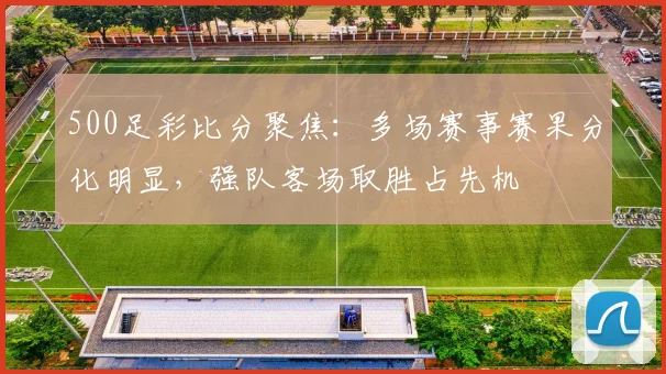 500足彩比分聚焦：多场赛事赛果分化明显，强队客场取胜占先机