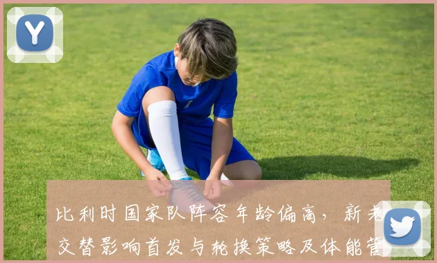 比利时国家队阵容年龄偏高，新老交替影响首发与轮换策略及体能管理