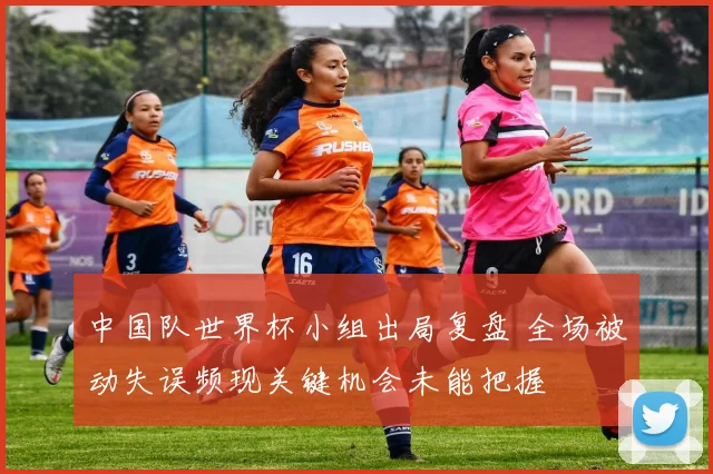 中国队世界杯小组出局复盘 全场被动失误频现关键机会未能把握