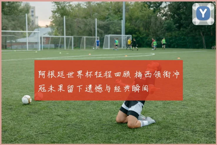 阿根廷世界杯征程回顾 梅西领衔冲冠未果留下遗憾与经典瞬间