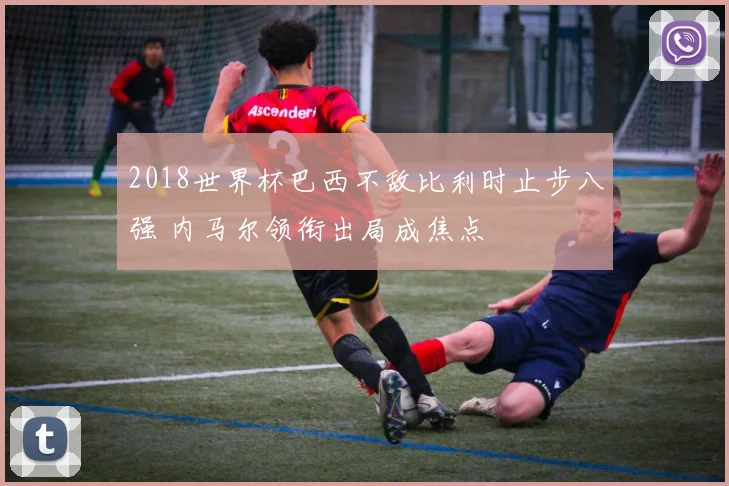 2018世界杯巴西不敌比利时止步八强 内马尔领衔出局成焦点