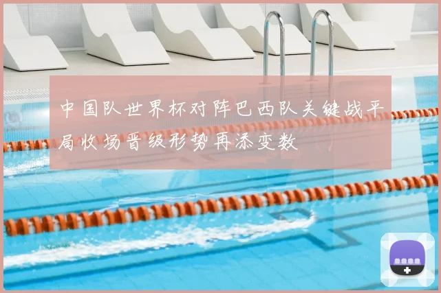 中国队世界杯对阵巴西队关键战平局收场晋级形势再添变数