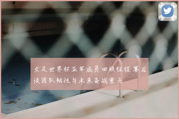 女足世界杯亚军成员回顾征程 赛后谈团队韧性与未来备战重点