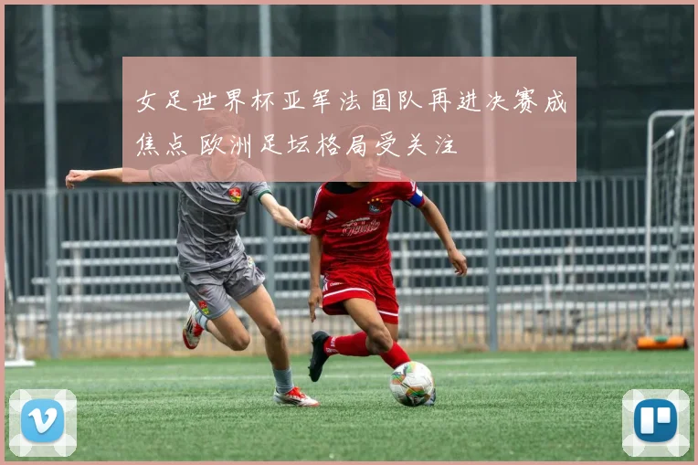 女足世界杯亚军法国队再进决赛成焦点 欧洲足坛格局受关注