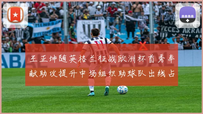 王正坤随英格兰征战欧洲杯首秀奉献助攻提升中场组织助球队出线占优