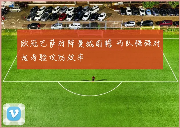 欧冠巴萨对阵曼城前瞻 两队强强对话考验攻防效率