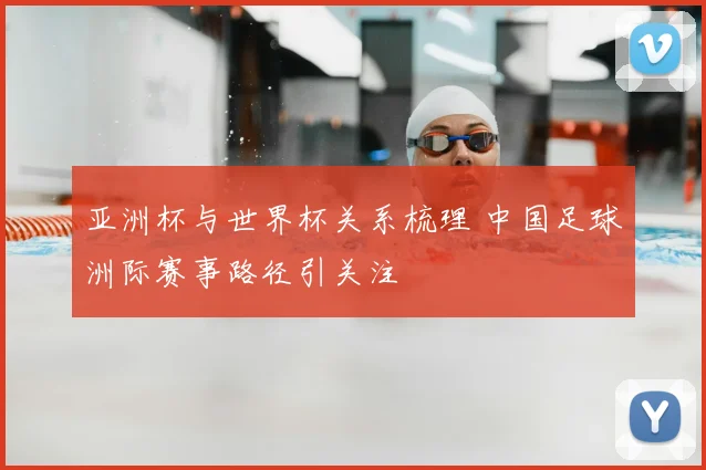 亚洲杯与世界杯关系梳理 中国足球洲际赛事路径引关注