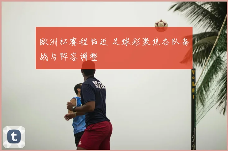 欧洲杯赛程临近 足球彩聚焦各队备战与阵容调整
