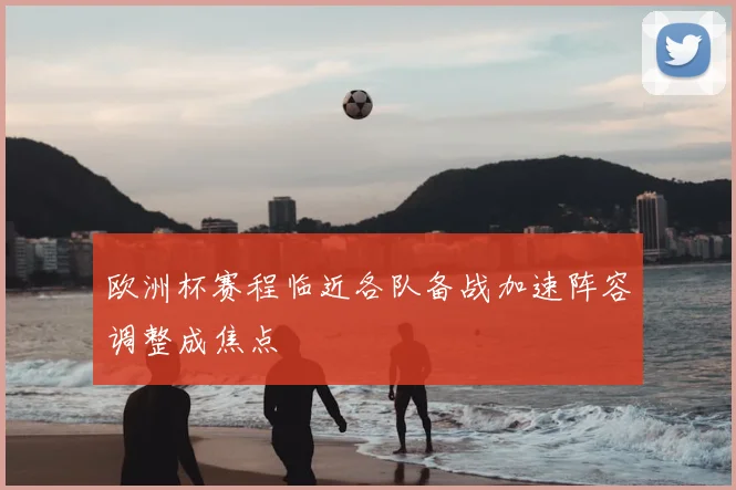 欧洲杯赛程临近各队备战加速阵容调整成焦点