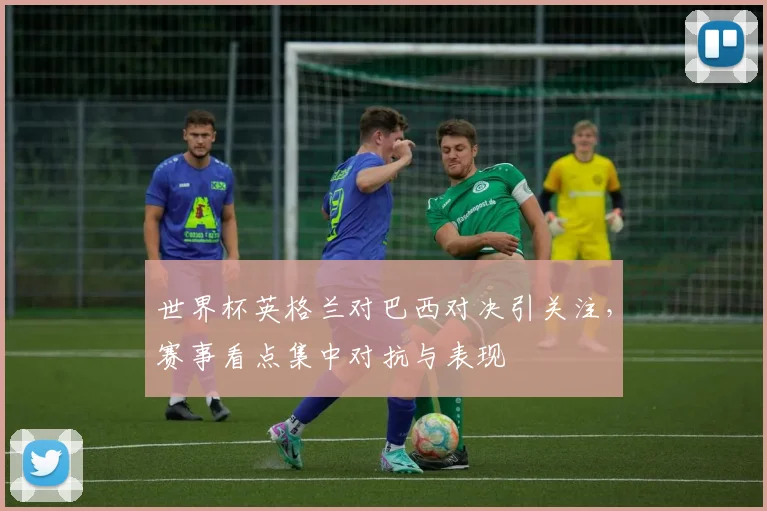 世界杯英格兰对巴西对决引关注，赛事看点集中对抗与表现