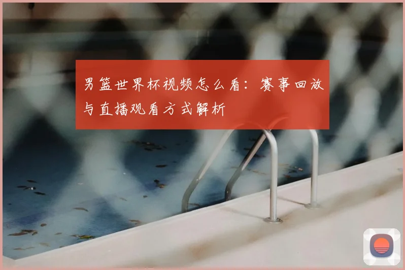 男篮世界杯视频怎么看：赛事回放与直播观看方式解析