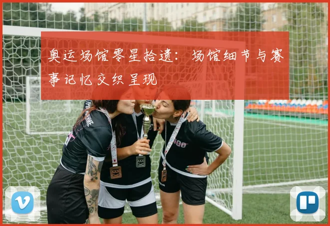 奥运场馆零星拾遗：场馆细节与赛事记忆交织呈现