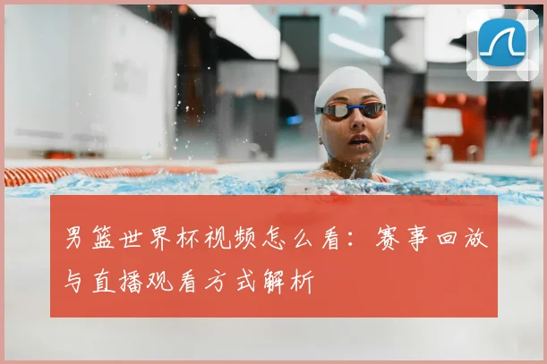 男篮世界杯视频怎么看：赛事回放与直播观看方式解析